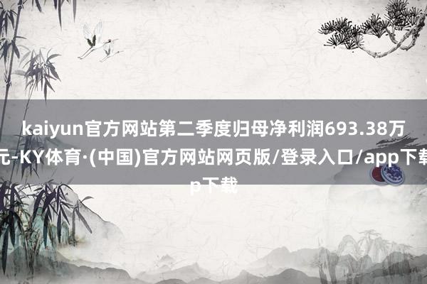 kaiyun官方网站第二季度归母净利润693.38万元-KY体育·(中国)官方网站网页版/登录入口/app下载