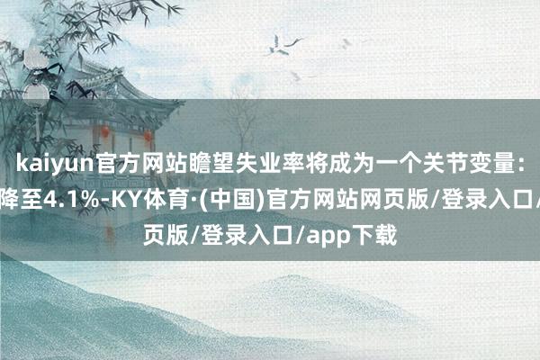 kaiyun官方网站瞻望失业率将成为一个关节变量：若失业率降至4.1%-KY体育·(中国)官方网站网页版/登录入口/app下载