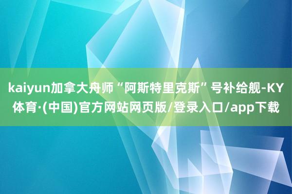 kaiyun加拿大舟师“阿斯特里克斯”号补给舰-KY体育·(中国)官方网站网页版/登录入口/app下载