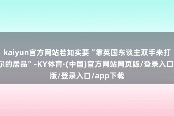 kaiyun官方网站若如实要“靠英国东谈主双手来打造安杜里尔的居品”-KY体育·(中国)官方网站网页版/登录入口/app下载