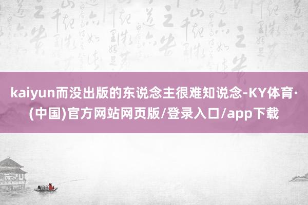 kaiyun而没出版的东说念主很难知说念-KY体育·(中国)官方网站网页版/登录入口/app下载