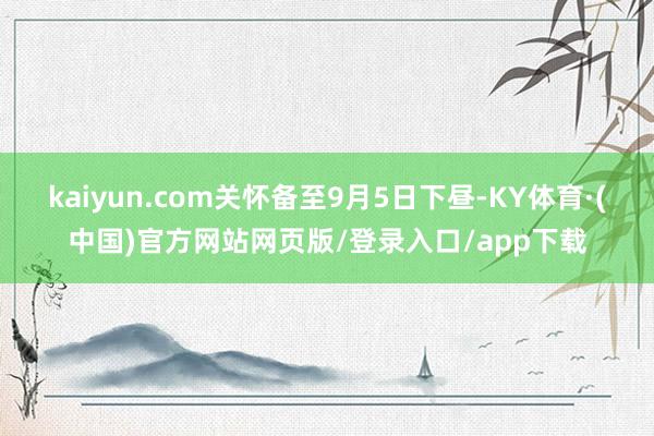 kaiyun.com关怀备至9月5日下昼-KY体育·(中国)官方网站网页版/登录入口/app下载