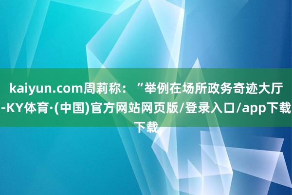 kaiyun.com周莉称:“举例在场所政务奇迹大厅-KY体育·(中国)官方网站网页版/登录入口/app下载