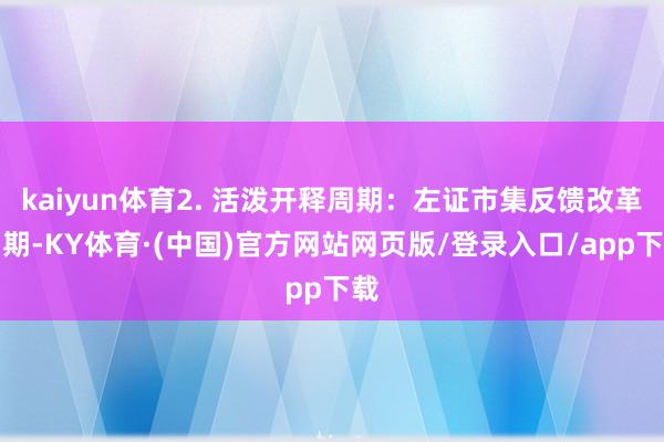 kaiyun体育2. 活泼开释周期：左证市集反馈改革周期-KY体育·(中国)官方网站网页版/登录入口/app下载