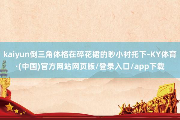 kaiyun倒三角体格在碎花裙的眇小衬托下-KY体育·(中国)官方网站网页版/登录入口/app下载