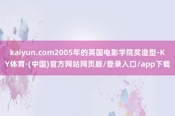 kaiyun.com2005年的英国电影学院奖造型-KY体育·(中国)官方网站网页版/登录入口/app下载