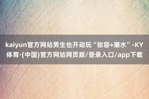 kaiyun官方网站男生也开动玩“妆容+潮水”-KY体育·(中国)官方网站网页版/登录入口/app下载