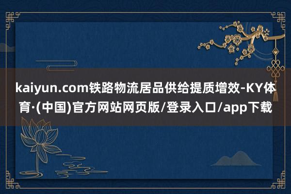 kaiyun.com铁路物流居品供给提质增效-KY体育·(中国)官方网站网页版/登录入口/app下载