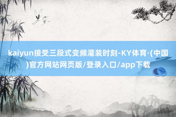 kaiyun接受三段式变频灌装时刻-KY体育·(中国)官方网站网页版/登录入口/app下载