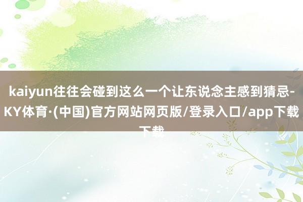 kaiyun往往会碰到这么一个让东说念主感到猜忌-KY体育·(中国)官方网站网页版/登录入口/app下载