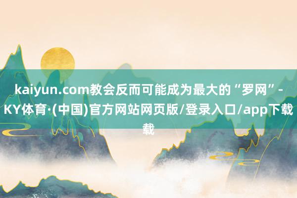 kaiyun.com教会反而可能成为最大的“罗网”-KY体育·(中国)官方网站网页版/登录入口/app下载