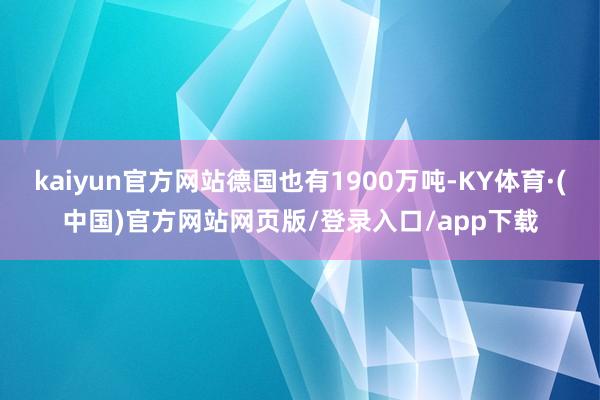 kaiyun官方网站德国也有1900万吨-KY体育·(中国)官方网站网页版/登录入口/app下载