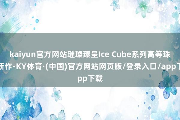 kaiyun官方网站璀璨臻呈Ice Cube系列高等珠宝新作-KY体育·(中国)官方网站网页版/登录入口/app下载