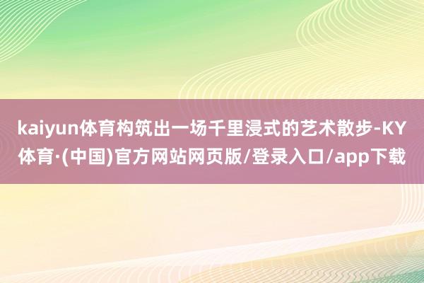 kaiyun体育构筑出一场千里浸式的艺术散步-KY体育·(中国)官方网站网页版/登录入口/app下载