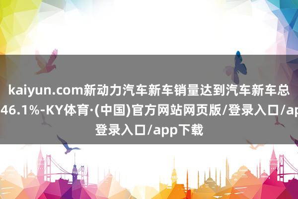 kaiyun.com新动力汽车新车销量达到汽车新车总销量的46.1%-KY体育·(中国)官方网站网页版/登录入口/app下载